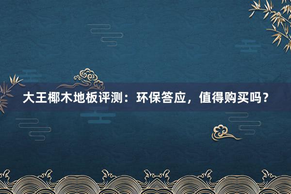 大王椰木地板评测：环保答应，值得购买吗？