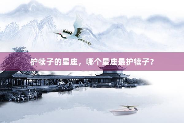 护犊子的星座，哪个星座最护犊子？